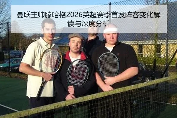 曼联主帅滕哈格2026英超赛季首发阵容变化解读与深度分析